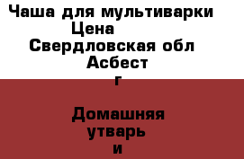 Чаша для мультиварки › Цена ­ 500 - Свердловская обл., Асбест г. Домашняя утварь и предметы быта » Посуда и кухонные принадлежности   